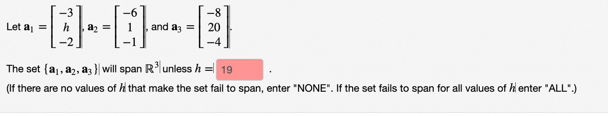 -6
--0-0---B
Let a₁ = h a₂ =
and a3 = 20
-8
The set {a₁, a2, a3} will span R³ unless h = 19
(If there are no values of h that make the set fail to span, enter "NONE". If the set fails to span for all values of henter "ALL".)