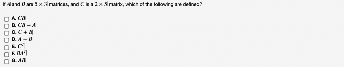 If A and Blare 5 x 3 matrices, and C is a 2 x 5 matrix, which of the following are defined?
A. CB
B. CB - A
C. C + B
D. A - B
E. CT
F. BAT
G. AB