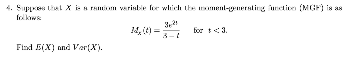 4. Suppose that X is a random variable for which the moment-generating function (MGF) is as
follows:
Find E(X) and Var(X).
Mx (t) =
3e2t
3
t
for t < 3.