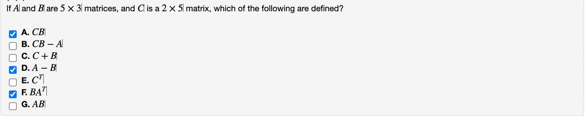 If A and B are 5 x 3 matrices, and C is a 2 x 5 matrix, which of the following are defined?
A. CB
B. CB-A
C. C + B
D. A - B
E. CT
F. BAT
G. AB
OKO