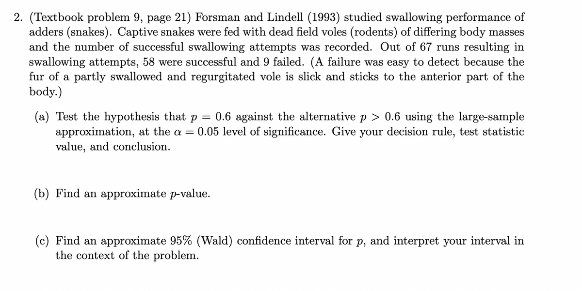 2. (Textbook problem 9, page 21) Forsman and Lindell (1993) studied swallowing performance of
adders (snakes). Captive snakes were fed with dead field voles (rodents) of differing body masses
and the number of successful swallowing attempts was recorded. Out of 67 runs resulting in
swallowing attempts, 58 were successful and 9 failed. (A failure was easy to detect because the
fur of a partly swallowed and regurgitated vole is slick and sticks to the anterior part of the
body.)
(a) Test the hypothesis that p = 0.6 against the alternative p > 0.6 using the large-sample
approximation, at the a = = 0.05 level of significance. Give your decision rule, test statistic
value, and conclusion.
(b) Find an approximate p-value.
(c) Find an approximate 95% (Wald) confidence interval for p, and interpret your interval in
the context of the problem.