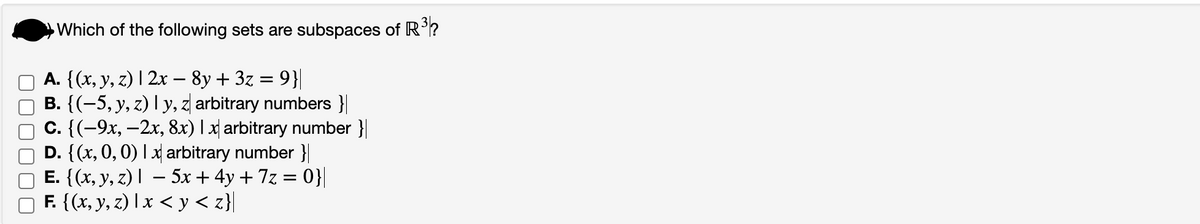 Which of the following sets are subspaces of R³?
A. {(x, y, z) | 2x − 8y + 3z = 9}|
B. {(−5, y, z) | y, z arbitrary numbers }|
c. {(-9x, -2x, 8x) 1 x arbitrary number}
D. {(x, 0, 0) 1 x arbitrary number}|
E. {(x, y, z) |
− 5x + 4y + 7z = 0}|
-
F. {(x, y, z) x <y<z}|