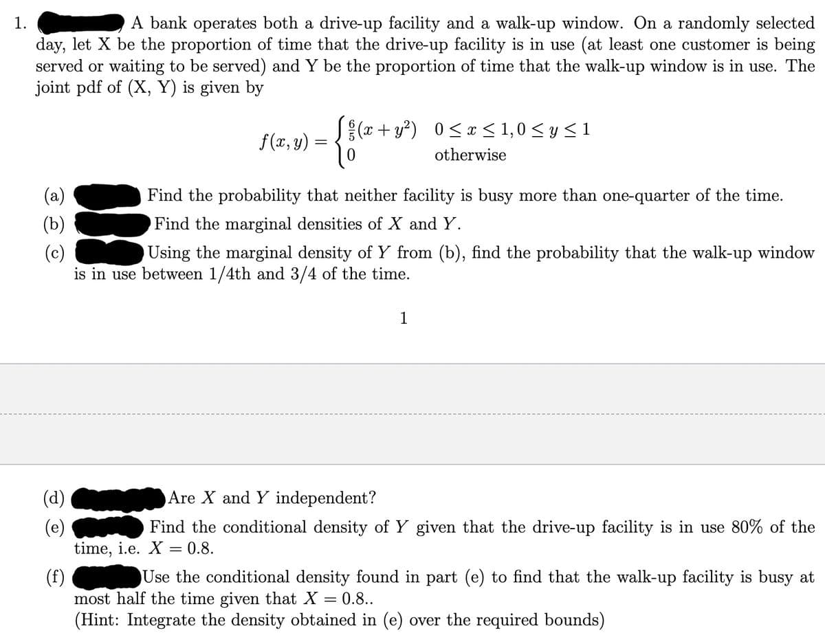 1.
A bank operates both a drive-up facility and a walk-up window. On a randomly selected
day, let X be the proportion of time that the drive-up facility is in use (at least one customer is being
served or waiting to be served) and Y be the proportion of time that the walk-up window is in use. The
joint pdf of (X, Y) is given by
(a)
(b)
(c)
(d)
(e)
f(x, y)
=
(x+y²) 0≤x≤ 1,0 ≤ y ≤ 1
otherwise
Find the probability that neither facility is busy more than one-quarter of the time.
Find the marginal densities of X and Y.
Using the marginal density of Y from (b), find the probability that the walk-up window
is in use between 1/4th and 3/4 of the time.
1
Are X and Y independent?
Find the conditional density of Y given that the drive-up facility is in use 80% of the
time, i.e. X = 0.8.
(f)
Use the conditional density found in part (e) to find that the walk-up facility is busy at
most half the time given that X = 0.8..
(Hint: Integrate the density obtained in (e) over the required bounds)