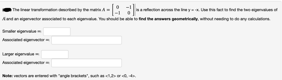 The linear transformation described by the matrix A =
T.
3]
is a reflection across the line y = -x. Use this fact to find the two eigenvalues of
Al and an eigenvector associated to each eigenvalue. You should be able to find the answers geometrically, without needing to do any calculations.
Smaller eigenvalue =
Associated eigenvector =
Larger eigenvalue =
Associated eigenvector =
0
Note: vectors are entered with "angle brackets", such as <1,2> or <0, -4>.