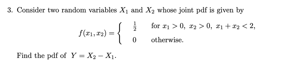 3. Consider two random variables X₁ and X2 whose joint pdf is given by
for x₁0, x2 > 0, x₁ + x2 < 2,
{
Find the pdf of Y = X₂ - X₁.
f(x1, x₂)
=
NIT
otherwise.