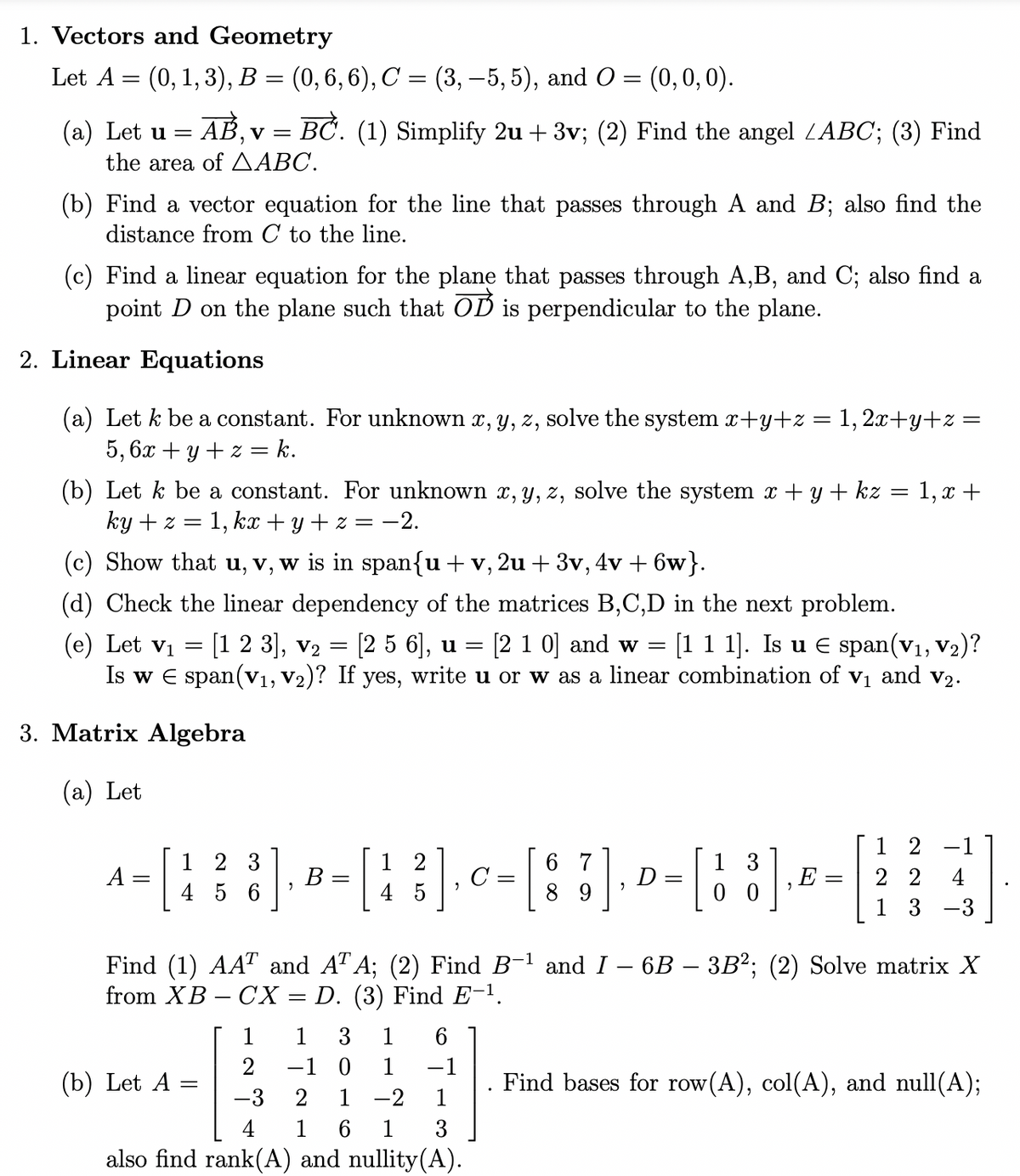 ## Vectors and Geometry

Let \( A = (0, 1, 3), B = (0, 6, 6), C = (3, -5, 5) \), and \( O = (0, 0, 0) \).

1. **(a)**
   - Let \( \mathbf{u} = \overrightarrow{AB}, \mathbf{v} = \overrightarrow{BC} \).
   - (1) Simplify \( 2\mathbf{u} + 3\mathbf{v} \).
   - (2) Find the angle \( \angle ABC \).
   - (3) Find the area of \( \triangle ABC \).

2. **(b)**
   - Find a vector equation for the line that passes through \( A \) and \( B \); also find the distance from \( C \) to the line.

3. **(c)**
   - Find a linear equation for the plane that passes through \( A, B, \) and \( C \); also find a point \( D \) on the plane such that \( \overrightarrow{OD} \) is perpendicular to the plane.

## Linear Equations

1. **(a)**
   - Let \( k \) be a constant. For unknown \( x, y, z \), solve the system:
     \[
     \begin{align*}
     x + y + z &= 1, \\
     2x + y + z &= 5, \\
     6x + y + z &= k.
     \end{align*}
     \]

2. **(b)**
   - Let \( k \) be a constant. For unknown \( x, y, z \), solve the system:
     \[
     \begin{align*}
     x + y + kz &= 1, \\
     x + ky + z &= 1, \\
     kx + y + z &= -2.
     \end{align*}
     \]

3. **(c)**
   - Show that \( \mathbf{u}, \mathbf{v}, \mathbf{w} \) is in span\(\{ \mathbf{u} + \mathbf{v}, 2\mathbf{u} + 3\mathbf{v}, 4\mathbf{v} + 