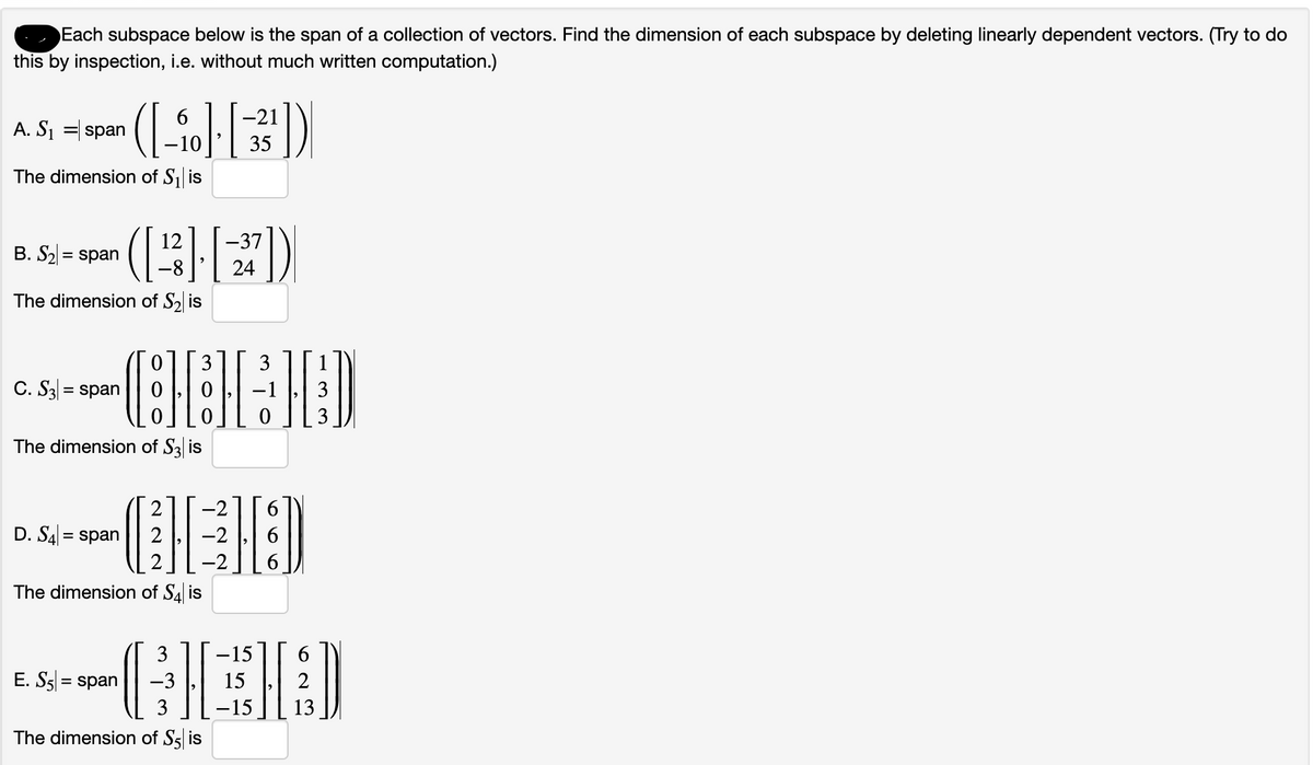 Each subspace below is the span of a collection of vectors. Find the dimension of each subspace by deleting linearly dependent vectors. (Try to do
this by inspection, i.e. without much written computation.)
A. S₁ = span
The dimension of S₁ is
6
-21
([-]-[3³³])|
·10 35
B. S₂ = span
The dimension of S₂ is
C. S3= span
12
The dimension of S3 is
D. S4= span
3 3
·CH·H&HD
−1 3
0 0
The dimension of S4 is
E. S5 = span
CHED
-2
(
The dimension of S5 is
37])
-37
3
-3
3
24
-15
[[ ]]
15
2
-15
13