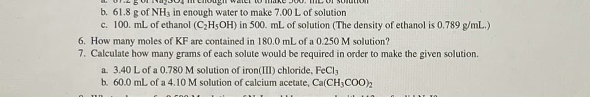 b. 61.8 g of NH3 in enough water to make 7.00 L of solution
c. 100. mL of ethanol (C2H5OH) in 500. mL of solution (The density of ethanol is 0.789 g/mL.)
6. How many moles of KF are contained in 180.0 mL of a 0.250 M solution?
7. Calculate how many grams of each solute would be required in order to make the given solution.
a. 3.40 L of a 0.780 M solution of iron(III) chloride, FeCl3
b. 60.0 mL of a 4.10 M solution of calcium acetate, Ca(CH3COO)2
