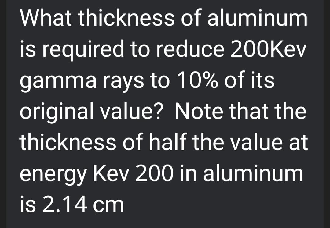 What thickness of aluminum
is required to reduce 200Kev
gamma rays to 10% of its
original value? Note that the
thickness of half the value at
energy Kev 200 in aluminum
is 2.14 cm
