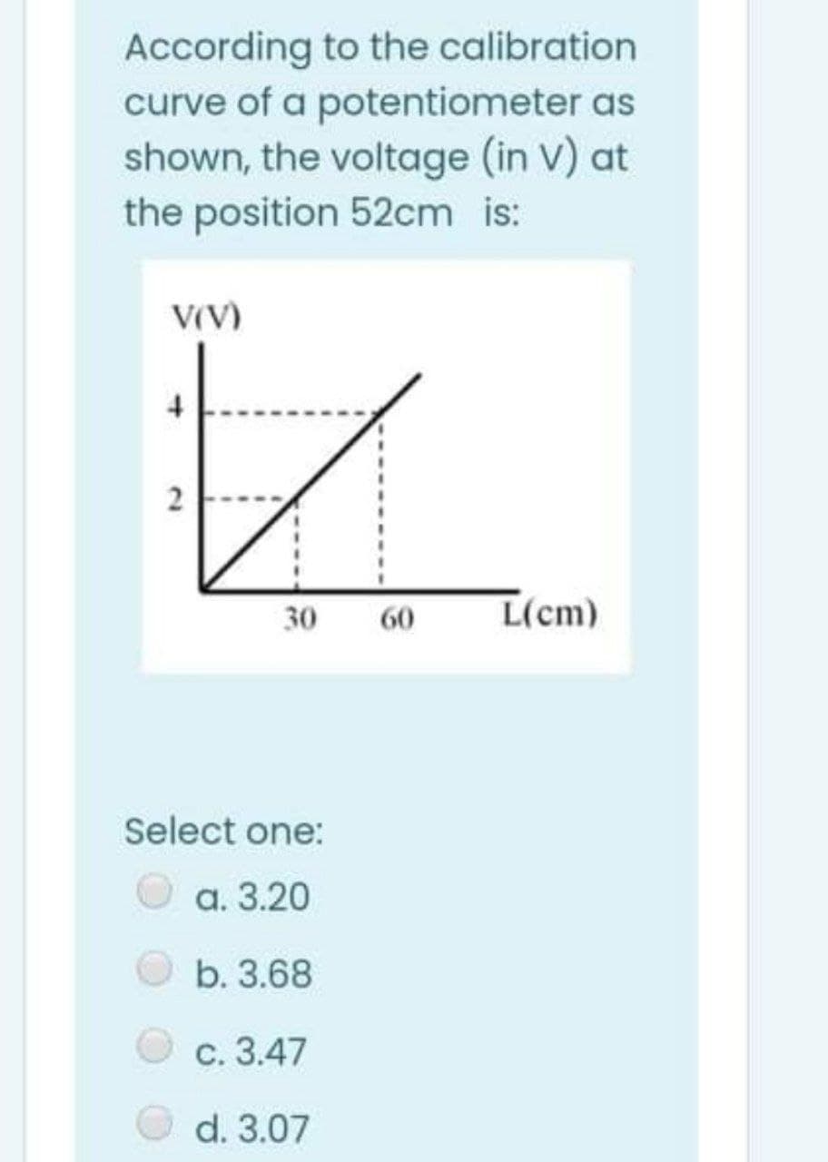 According to the calibration
curve of a potentiometer as
shown, the voltage (in V) at
the position 52cm is:
V(V)
2
30
60
L(cm)
Select one:
O a. 3.20
b. 3.68
с. 3.47
d. 3.07
