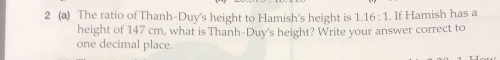 2 (a) The ratio of Thanh-Duy's height to Hamish's height is 1.16:1. If Hamish has a
height of 147 cm, what is Thanh-Duy's height? Write your answer correct to
one decimal place.
00 1 How
