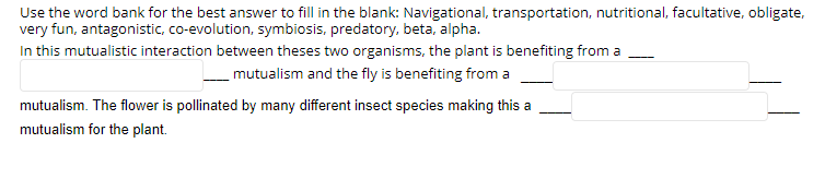 Use the word bank for the best answer to fill in the blank: Navigational, transportation, nutritional, facultative, obligate,
very fun, antagonistic, co-evolution, symbiosis, predatory, beta, alpha.
In this mutualistic interaction between theses two organisms, the plant is benefiting from a
mutualism and the fly is benefiting from a
mutualism. The flower is pollinated by many different insect species making this a
mutualism for the plant.
