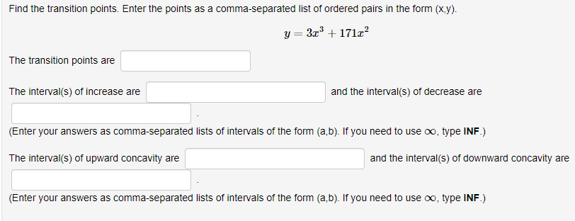 Find the transition points. Enter the points as a comma-separated list of ordered pairs in the form (x.y).
y = 3z' + 171z2
%3D
The transition points are
The interval(s) of increase are
and the interval(s) of decrease are
(Enter your answers as comma-separated lists of intervals of the form (a,b). If you need to use oo, type INF.)
The interval(s) of upward concavity are
and the interval(s) of downward concavity are
(Enter your answers as comma-separated lists of intervals of the form (a,b). If you need to use oo, type INF.)
