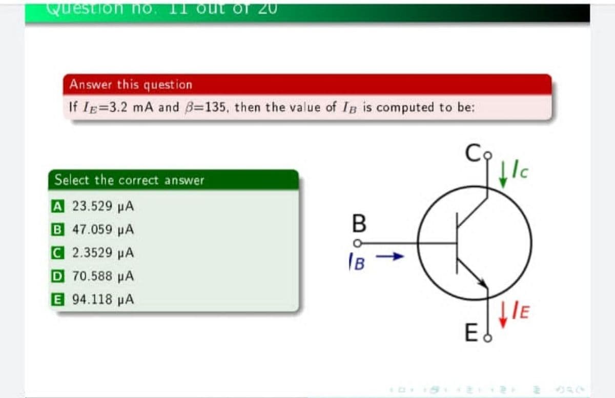 Question ho. Il out of 20
Answer this question
If IE=3.2 mA and B=135, then the value of IB is computed to be:
Select the correct answer
A 23.529 µA
B 47.059 pA
В
C 2.3529 µA
D 70.588 µA
E 94.118 µA
IB
E
