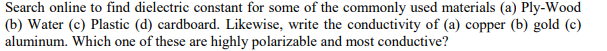 Search online to find dielectric constant for some of the commonly used materials (a) Ply-Wood
(b) Water (c) Plastic (d) cardboard. Likewise, write the conductivity of (a) copper (b) gold (c)
aluminum. Which one of these are highly polarizable and most conductive?
