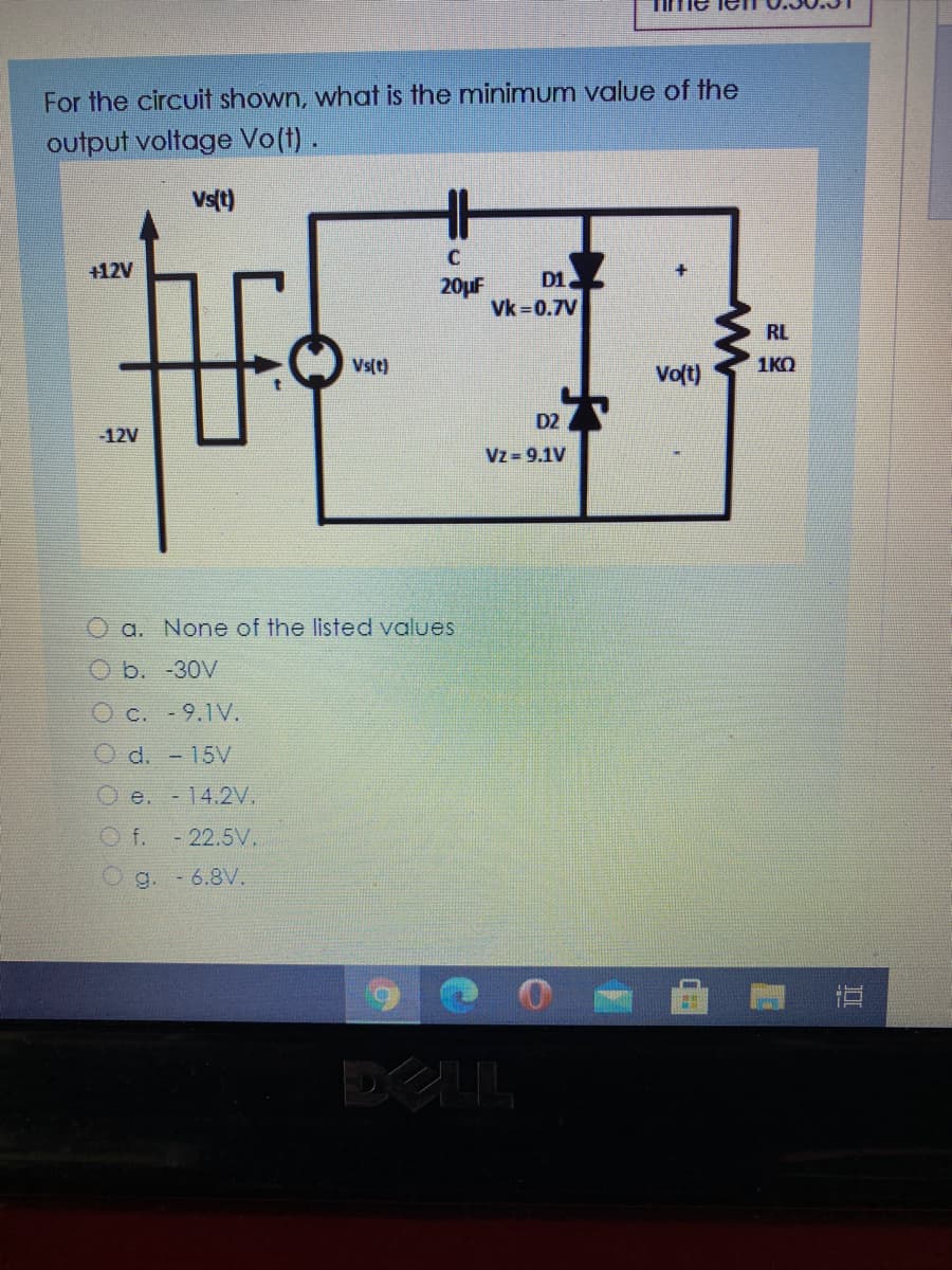 For the circuit shown, what is the minimum value of the
output voltage Vo(t).
Vst)
+12V
D1
20uF
Vk 0.7V
RL
Vs(t)
Volt)
1KO
D2
-12V
Vz 9.1V
O a. None of the listed values
b. -30V
Oc. -9.1V.
O d. - 15V
O e. -14.2V.
O f.
- 22.5V.
g. -6.8V.
直
DELL
