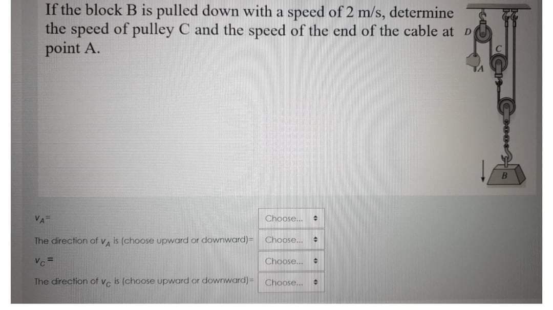 If the block B is pulled down with a speed of 2 m/s, determine
the speed of pulley C and the speed of the end of the cable at D
point A.
VA
Choose...
The direction of v, is (choose upward or downward)=
Choose...
Chaose..
%3D
Vc
The direction of ve is (choose upward or downward)3=
Choose...
