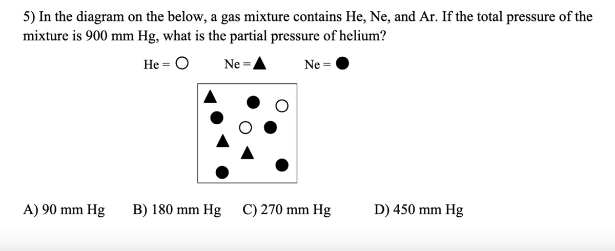 5) In the diagram on the below, a gas mixture contains He, Ne, and Ar. If the total pressure of the
mixture is 900 mm Hg, what is the partial pressure of helium?
Не 3D
Ne =,
Ne =
A) 90 mm Hg
B) 180 mm Hg
C) 270 mm Hg
D) 450 mm Hg
