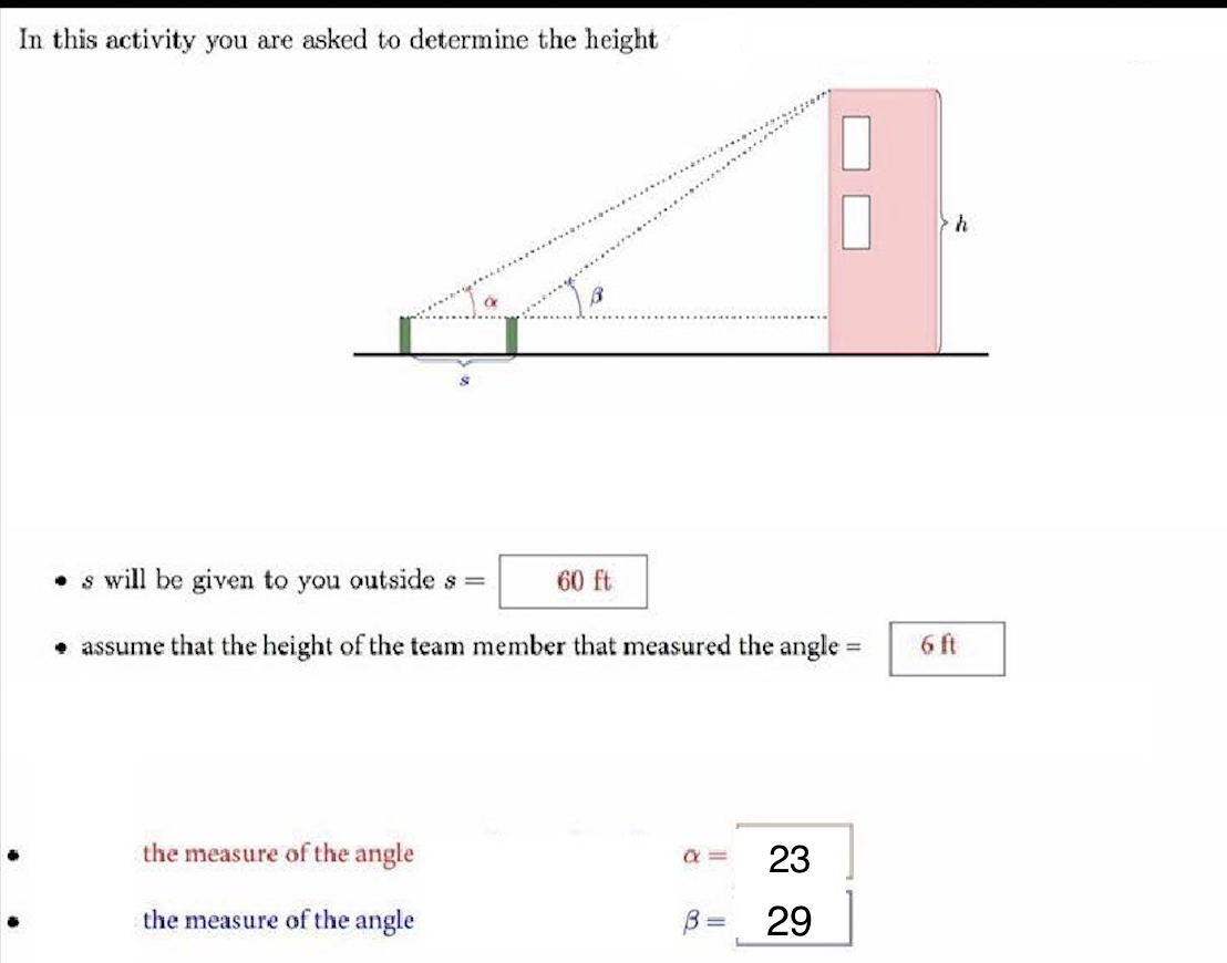 In this activity you are asked to determine the height
• s will be given to you outside s =
60 ft
• assume that the height of the team member that measured the angle =
6 ft
%3D
the measure of the angle
the measure of the angle
