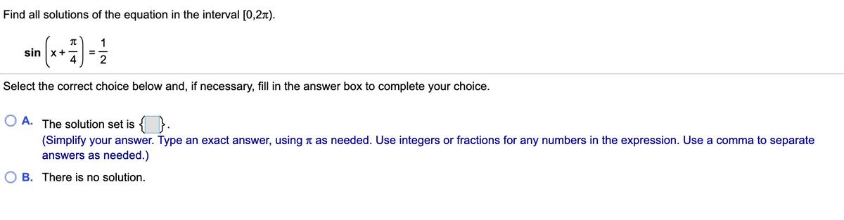 Find all solutions of the equation in the interval [0,2x).
sin |x+
4
Select the correct choice below and, if necessary, fill in the answer box to complete your choice.
O A. The solution set is {
(Simplify your answer. Type an exact answer, using t as needed. Use integers or fractions for any numbers in the expression. Use a comma to separate
answers as needed.)
B. There is no solution.
