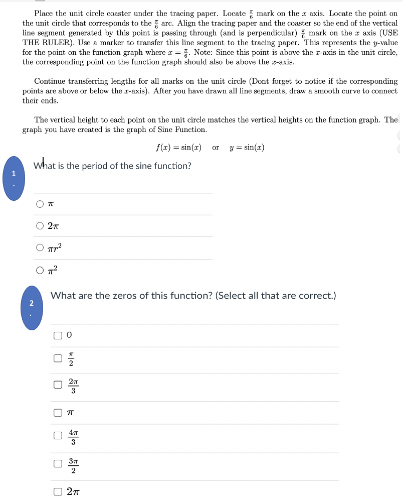 Place the unit circle coaster under the tracing paper. Locate mark on the x axis. Locate the point on
the unit circle that corresponds to the arc. Align the tracing paper and the coaster so the end of the vertical
line segment generated by this point is passing through (and is perpendicular) mark on the x axis (USE
THE RULER). Use a marker to transfer this line segment to the tracing paper. This represents the y-value
for the point on the function graph where r = . Note: Since this point is above the x-axis in the unit circle,
the corresponding point on the function graph should also be above the x-axis.
Continue transferring lengths for all marks on the unit circle (Dont forget to notice if the corresponding
points are above or below the x-axis). After you have drawn all line segments, draw a smooth curve to connect
their ends.
The vertical height to each point on the unit circle matches the vertical heights on the function graph. The
graph you have created is the graph of Sine Function.
f(x) = sin(x)
y = sin(x)
or
what is the period of the sine function?
O 27
Tr?
O T?
What are the zeros of this function? (Select all that are correct.)
2
3
3
O 27
kla
O O
O O

