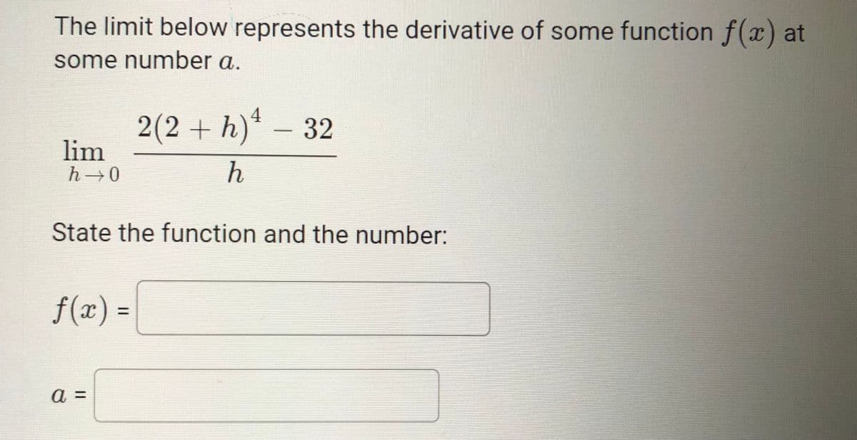 The limit below represents the derivative of some function f(x) at
some number a.
2(2+ h)* – 32
lim
h 0
State the function and the number:
f(x) =
%3D
