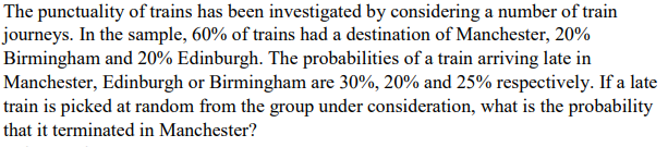 The punctuality of trains has been investigated by considering a number of train
journeys. In the sample, 60% of trains had a destination of Manchester, 20%
Birmingham and 20% Edinburgh. The probabilities of a train arriving late in
Manchester, Edinburgh or Birmingham are 30%, 20% and 25% respectively. If a late
train is picked at random from the group under consideration, what is the probability
that it terminated in Manchester?
