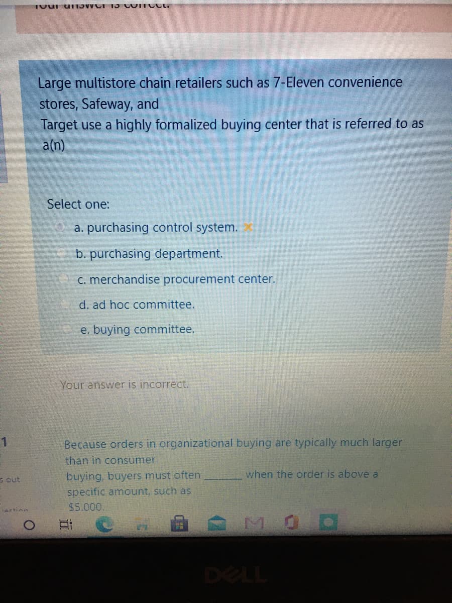 Large multistore chain retailers such as 7-Eleven convenience
stores, Safeway, and
Target use a highly formalized buying center that is referred to as
a(n)
Select one:
9 a. purchasing control system.
b. purchasing department.
C. merchandise procurement center.
d. ad hoc committee.
e. buying committee.
Your answer is incorrect.
Because orders in organizational buying are typically much larger
than in consumer
buying, buyers must often
when the order is above a
S out
specific amount, such as
$5.000.
lartinn
MOD
DELL
