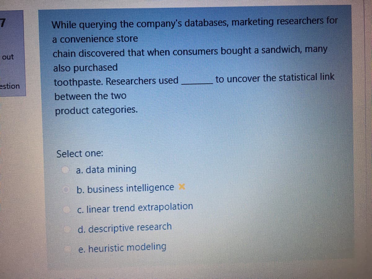 While querying the company's databases, marketing researchers for
a convenience store
chain discovered that when consumers bought a sandwich, many
also purchased
toothpaste. Researchers used
out
estion
to uncover the statistical link
between the two
product categories.
Select one:
a. data mining
O b. business intelligence
c. linear trend extrapolation
d. descriptive research
e. heuristic modeling
