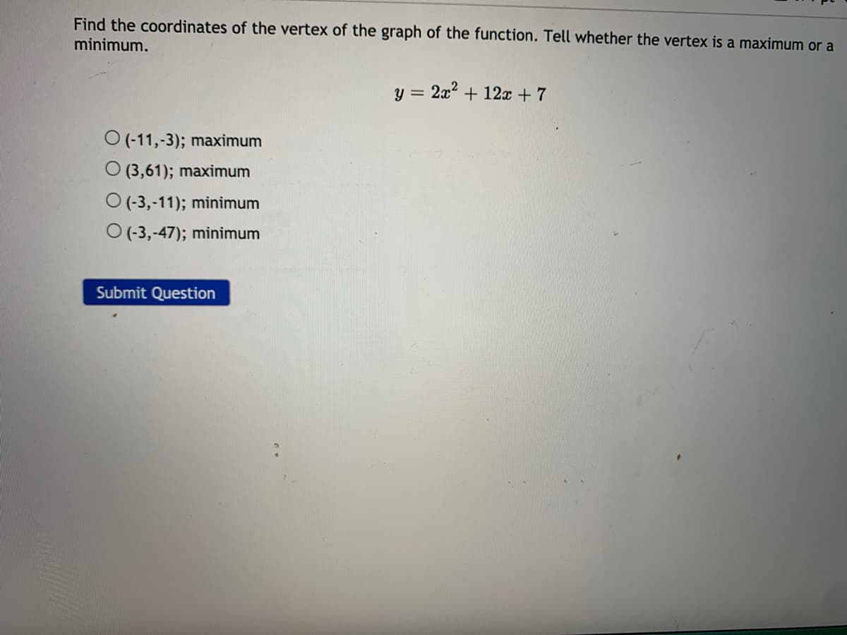 Find the coordinates of the vertex of the graph of the function. Tell whether the vertex is a maximum or a
minimum.
y = 2x2 + 12 + 7
O (-11,-3); maximum
O (3,61); maximum
O (-3,-11); minimum
O (-3,-47); minimum
Submit Question
