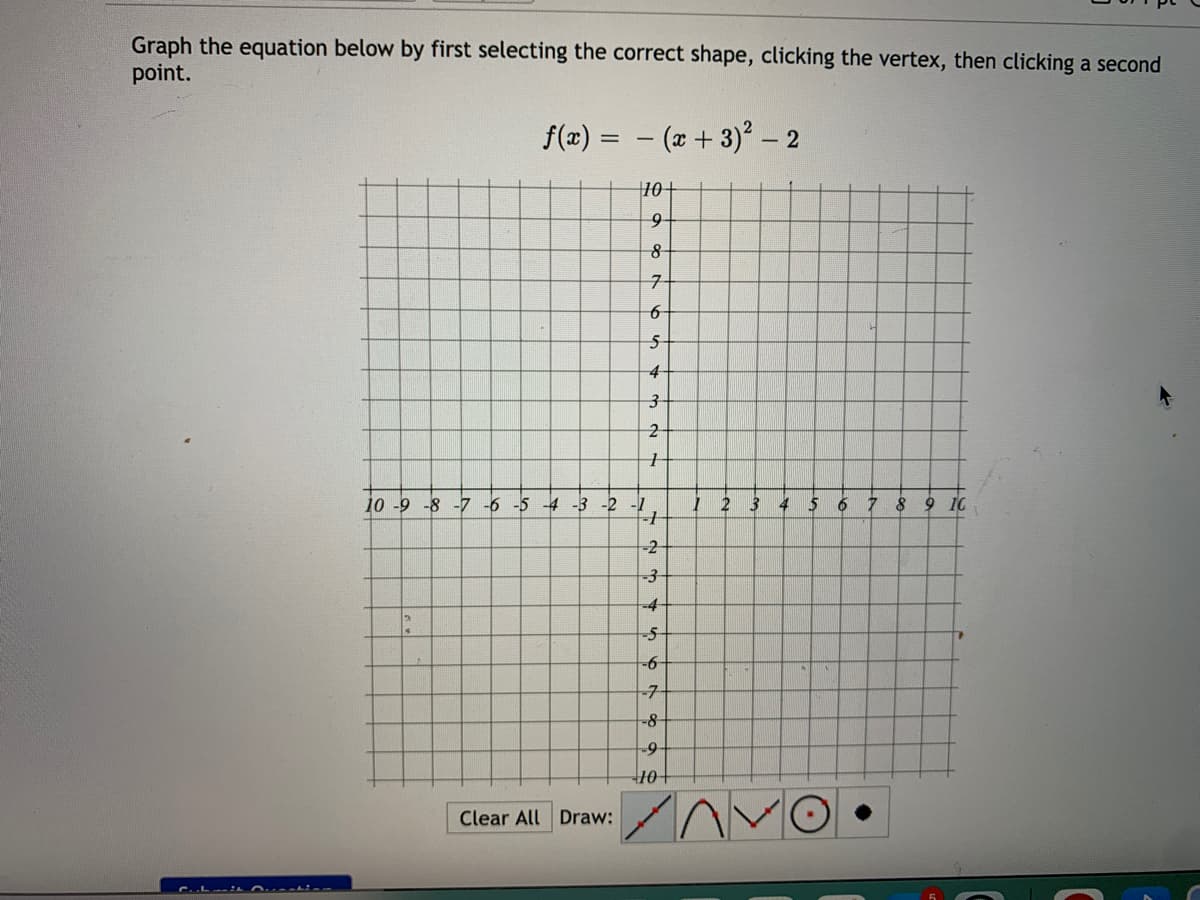 Graph the equation below by first selecting the correct shape, clicking the vertex, then clicking a second
point.
f(x) = - (x + 3) - 2
10+
5-
4-
10 -9 -8 -7 -6 -5 -4 -3 -2 -1
3 4 5 6 7 89 10
-2
-4-
-6-
-7-
-8-
-9-
10
Clear All Draw:
