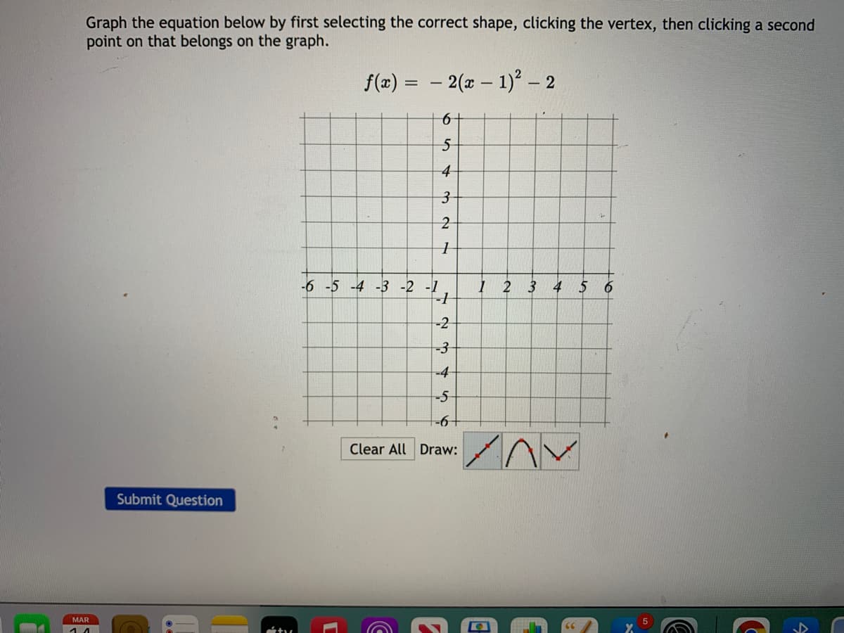 Graph the equation below by first selecting the correct shape, clicking the vertex, then clicking a second
point on that belongs on the graph.
f(x) = – 2(x – 1)² – 2
%3D
5-
4
-6 -5 -4 -3 -2 -1
2 3 4 5
-2
-3
-4
-5
Clear All Draw:
Submit Question
MAR
