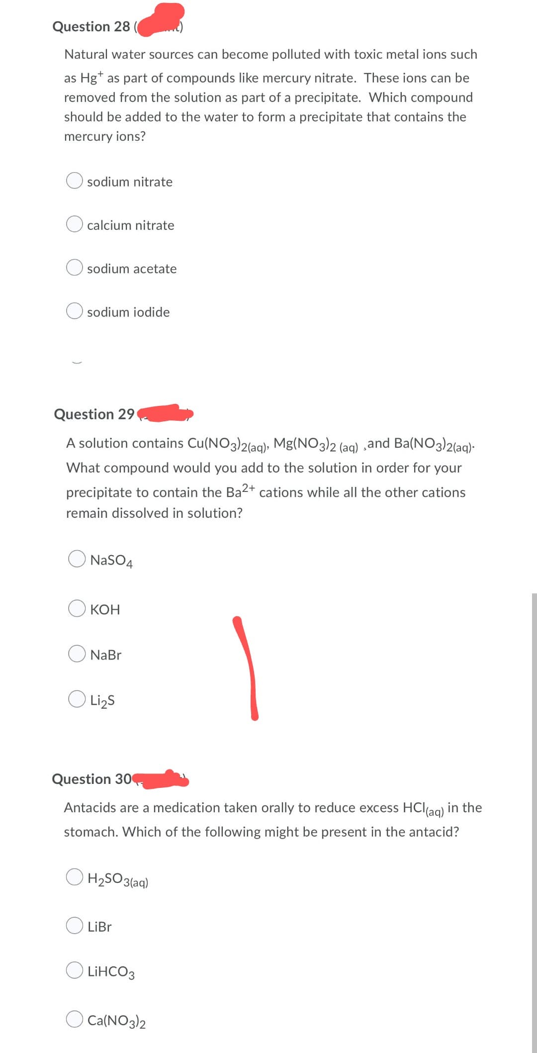 Question 28
Natural water sources can become polluted with toxic metal ions such
as Hg as part of compounds like mercury nitrate. These ions can be
removed from the solution as part of a precipitate. Which compound
should be added to the water to form a precipitate that contains the
mercury ions?
sodium nitrate
calcium nitrate
sodium acetate
sodium iodide
Question 29
A solution contains Cu(NO3)2(aq), Mg(NO3)2 (aq) ,and Ba(NO3)2(aq).
What compound would you add to the solution in order for your
precipitate to contain the Ba2+ cations while all the other cations
remain dissolved in solution?
NaSO4
O Li₂S
Question 304
Antacids are a medication taken orally to reduce excess HCl(aq) in the
stomach. Which of the following might be present in the antacid?
H₂SO3(aq)
LiBr
LiHCO3
Ca(NO3)2
Окон
NaBr