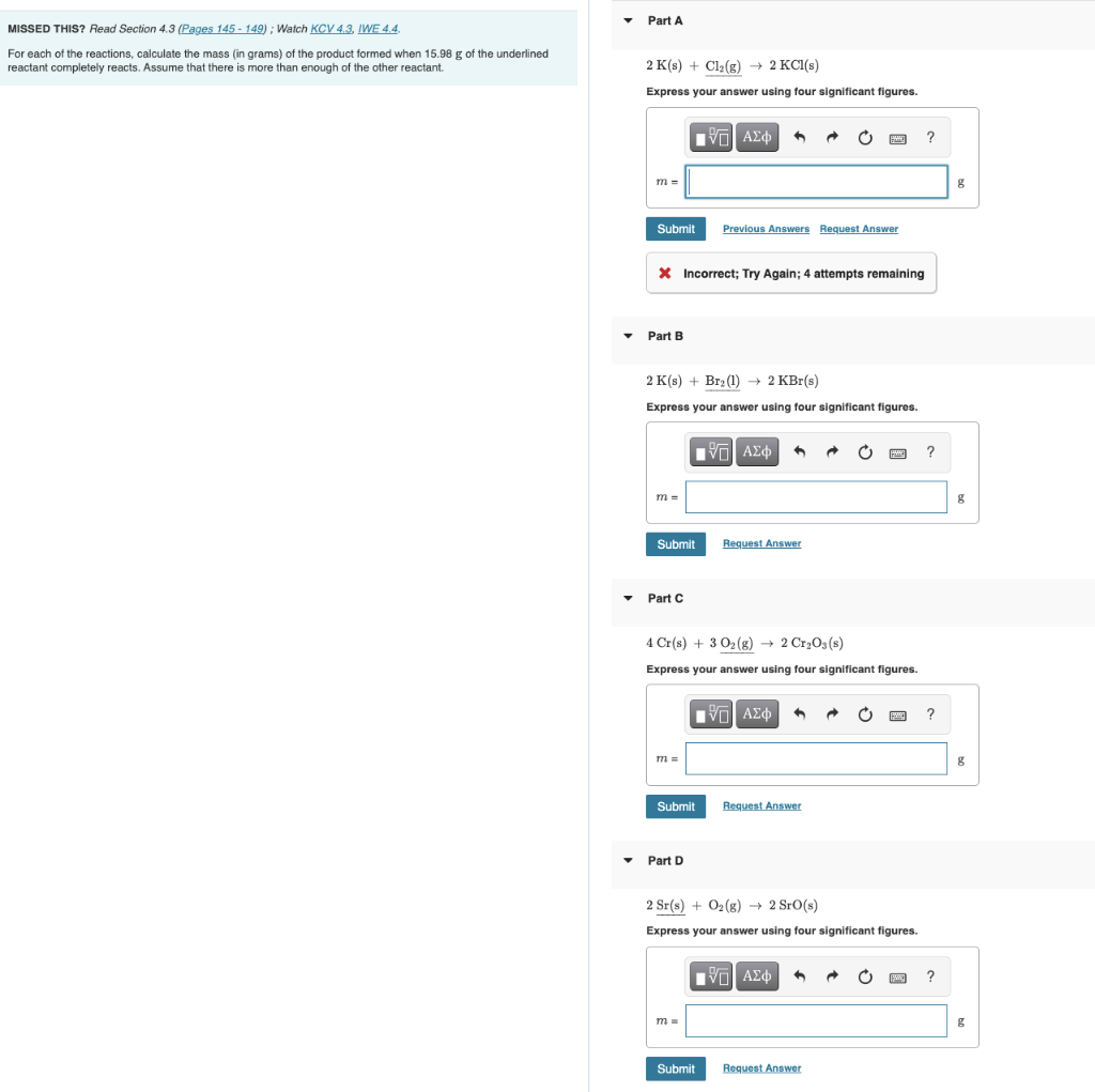 MISSED THIS? Read Section 4.3 (Pages 145-149); Watch KCV 4.3, IWE 4.4.
For each of the reactions, calculate the mass (in grams) of the product formed when 15.98 g of the underlined
reactant completely reacts. Assume that there is more than enough of the other reactant.
Part A
2 K(s) + Cl₂(g) → 2 KCl(s)
Express your answer using four significant figures.
IVE| ΑΣΦ
Ć
HANE
?
m=
Submit
Previous Answers Request Answer
X Incorrect; Try Again; 4 attempts remaining
Part B
2 K(s) + Br₂(1)→ 2 KBr(s)
Express your answer using four significant figures.
IVE ΑΣΦ
→
B
?
m =
Submit
Request Answer
Part C
4 Cr(s) + 3 O₂(g) → 2 Cr₂O3(s)
Express your answer using four significant figures.
15. ΑΣΦ
?
m =
Submit
Request Answer
Part D
2 Sr(s) + O₂(g) → 2 Sro(s)
Express your answer using four significant figures.
IVE| ΑΣΦ
?
m=
Submit
Request Answer
g
g
g
g