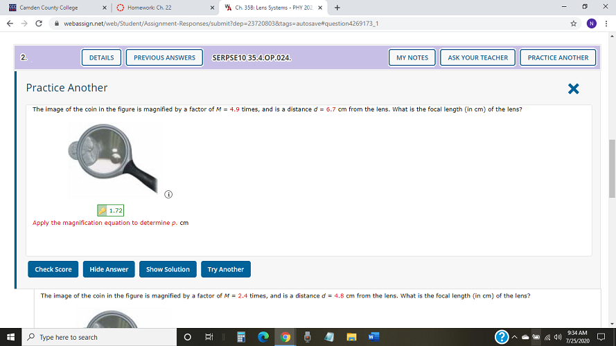 Ed Camden County College
O Homework Ch. 22
VA Ch. 358: Lens Systems - PHY 202 x
+
I webassign.net/web/Student/Assignment-Responses/submit?dep=23720803&tags=autosavet#question4269173_1
N.
2.
DETAILS
PREVIOUS ANSWERS
SERPSE10 35.4.OP.024.
MY NOTES
ASK YOUR TEACHER
PRACTICE ANOTHER
Practice Another
The image of the coin in the figure is magnified by a factor of M = 4.9 times, and is a distance d = 6.7 cm from the lens. What is the focal length (in cm) of the lens?
1.72
Apply the magnification equation to determine p. cm
Check Score
Hide Answer
Show Solution
Try Another
The image of the coin in the figure is magnified by a factor of M = 2.4 times, and is a distance d = 4.8 cm from the lens. What is the focal length (in cm) of the lens?
9:34 AM
Type here to search
O Ai
7/25/2020
