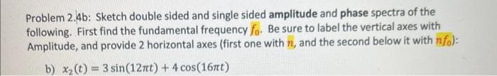 Problem 2.4b: Sketch double sided and single sided amplitude and phase spectra of the
following. First find the fundamental frequency fo. Be sure to label the vertical axes with
Amplitude, and provide 2 horizontal axes (first one with n, and the second below it with nfo):
b) x₂ (t) = 3 sin(12πt) + 4 cos(16nt)