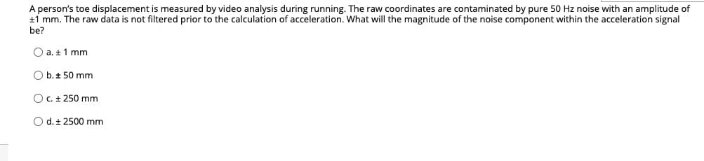 A person's toe displacement is measured by video analysis during running. The raw coordinates are contaminated by pure 50 Hz noise with an amplitude of
+1 mm. The raw data is not filtered prior to the calculation of acceleration. What will the magnitude of the noise component within the acceleration signal
be?
O a. ± 1 mm
Ob. 50 mm
O c. ± 250 mm
O d. t 2500 mm