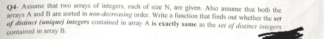 Q4- Assume that two arrays of integers, each of size N, are given. Also assume that both the
arrays A and B are sorted in non-decreasing order. Write a function that finds out whether the set
of distinct (unique) integers contained in array A is exactly same as the set of distinct integers
contained in array B.