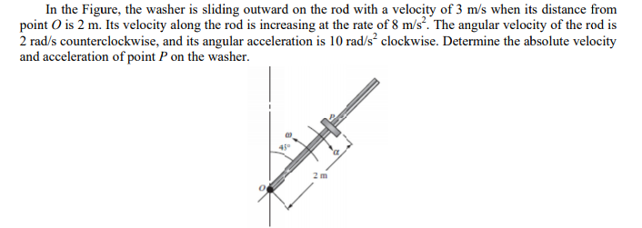 In the Figure, the washer is sliding outward on the rod with a velocity of 3 m/s when its distance from
point O is 2 m. Its velocity along the rod is increasing at the rate of 8 m/s. The angular velocity of the rod is
2 rad/s counterclockwise, and its angular acceleration is 10 rad/s clockwise. Determine the absolute velocity
and acceleration of point P on the washer.
2 m
