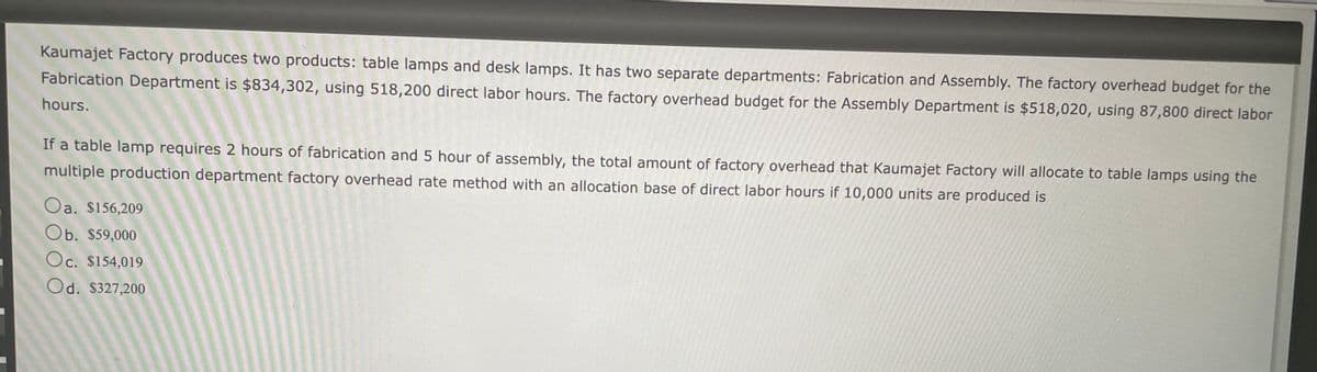 Kaumajet Factory produces two products: table lamps and desk lamps. It has two separate departments: Fabrication and Assembly. The factory overhead budget for the
Fabrication Department is $834,302, using 518,200 direct labor hours. The factory overhead budget for the Assembly Department is $518,020, using 87,800 direct labor
hours.
If a table lamp requires 2 hours of fabrication and 5 hour of assembly, the total amount of factory overhead that Kaumajet Factory will allocate to table lamps using the
multiple production department factory overhead rate method with an allocation base of direct labor hours if 10,000 units are produced is
Oa. $156,209
Ob. $59,000
Oc. $154,019
Od. $327,200