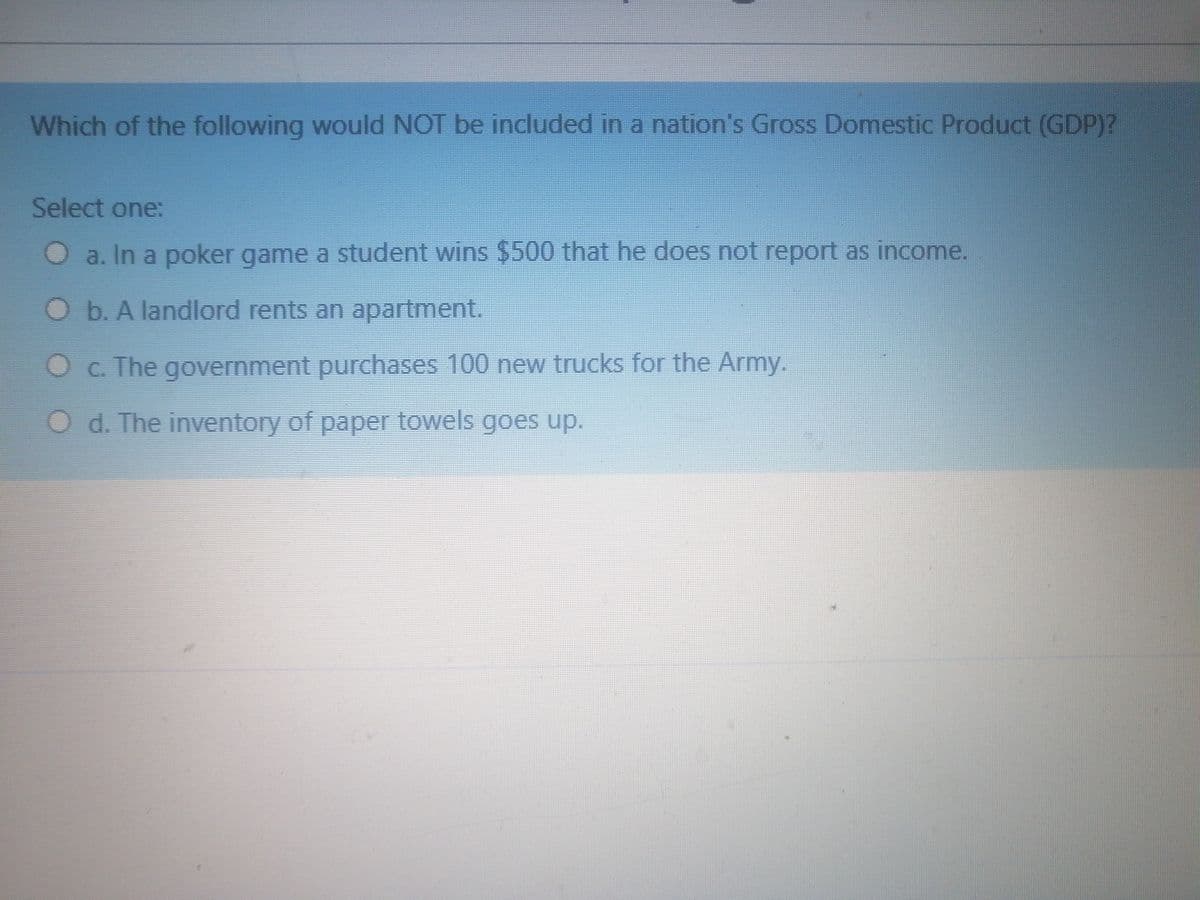 Which of the following would NOT be included in a nation's Gross Domestic Product (GDP)?
Select one:
O a. In a poker game a student wins $500 that he does not report as income.
Ob. A landlord rents an apartment.
O c. The government purchases 100 new trucks for the Army.
O d. The inventory of paper towels goes up.
