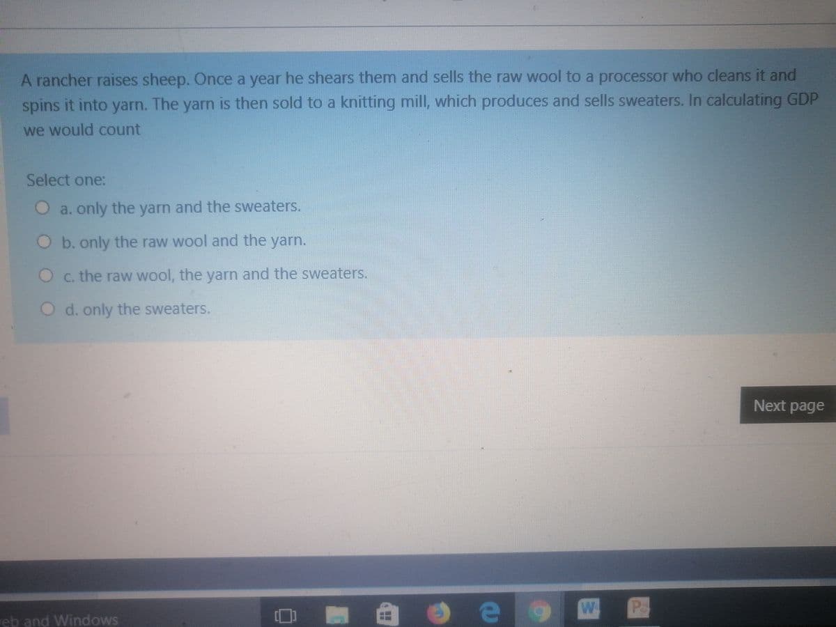 A rancher raises sheep. Once a year he shears themn and sells the raw wool to a processor who cleans it and
spins it into yarn. The yarn is then sold to a knitting mill, which produces and sells sweaters. In calculating GDP
we would count
Select one:
O a. only the yarn and the sweaters.
O b.only the raw wool and the yarn.
O c. the raw wool, the yarn and the sweaters.
O d. only the sweaters.
Next page
P
eb and Windows
