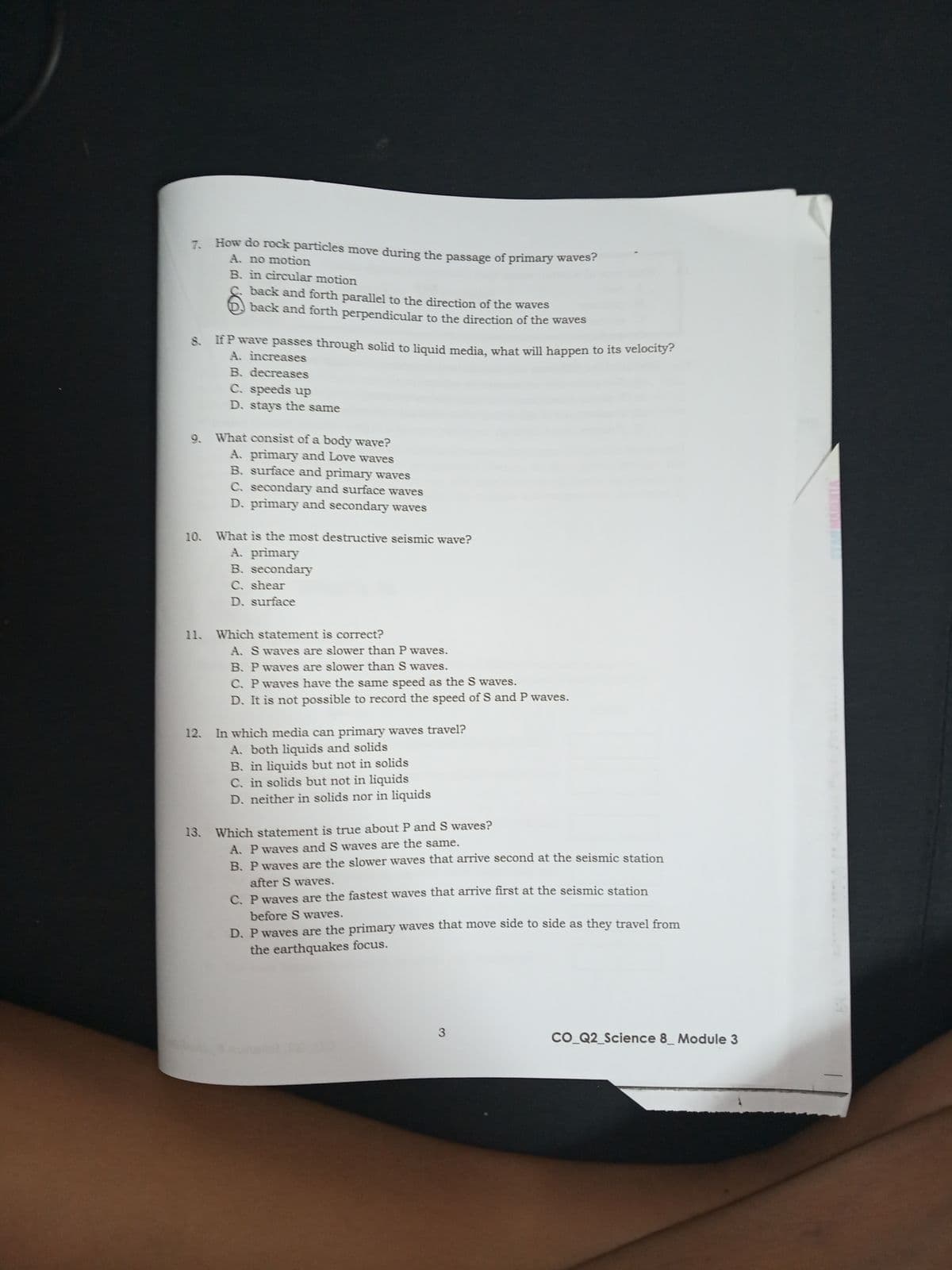7. How do rock particles move during the passage of primary waves!
A. no motion
B. in circular motion
C. back and forth parallel to the direction of the waves
back and forth perpendicular to the direction of the waves
If P wave passes through solid to liquid media, what will happen to its velocity?
A. increases
B. decreases
C. speeds up
D. stays the same
9. What consist of a body wave?
A. primary and Love waves
B. surface and primary waves
C. secondary and surface waves
D. primary and secondary waves
10. What is the most destructive seismic wave?
A. primary
B. secondary
C. shear
D. surface
11. Which statement is correct?
A. S waves are slower than P waves.
B. P waves are slower than S waves.
C. Pwavess have the same speed as the S waves.
D. It is not possible to record the speed of S and P waves.
12. In which media can primary waves travel?
A. both liquids and solids
B. in liquids but not in solids
C. in solids but not in liquids
D. neither in solids nor in liquids
13. Which statement is true about P and S waves?
A. P waves and S waves are the same.
B. P waves are the slower waves that arrive second at the seismic station
after S waves.
C. P waves are the fastest waves that arrive first at the seismic station
before S waves.
D. P waves are the primary waves that move side to side as they travel from
the earthquakes focus.
3
CO Q2_Science 8_ Module 3
VINYAAA

