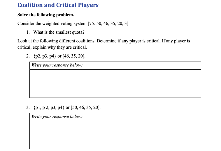 Coalition and Critical Players
Solve the following problem.
Consider the weighted voting system [75: 50, 46, 35, 20, 3]
1. What is the smallest quota?
Look at the following different coalitions. Determine if any player is critical. If any player is
critical, explain why they are critical.
2. {p2, p3, p4} or [46, 35, 20].
Write your response below:
3. {p1, р 2, р3, р4} or [50, 46, 35, 20].
Write your response below:
