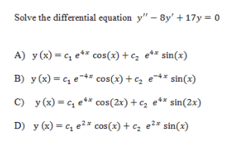 Solve the differential equation y" – 8y' + 17y = 0
A) y (x) = c, e** cos(x) + c, e** sin(x)
B) y (x) = c, e-** cos(x) +c, e-4* sin(x)
C) y (x) = c, e* cos(2x) + c, e** sin(2x)
D) y (x) = c, e2* cos(x) + c, e2* sin(x)
