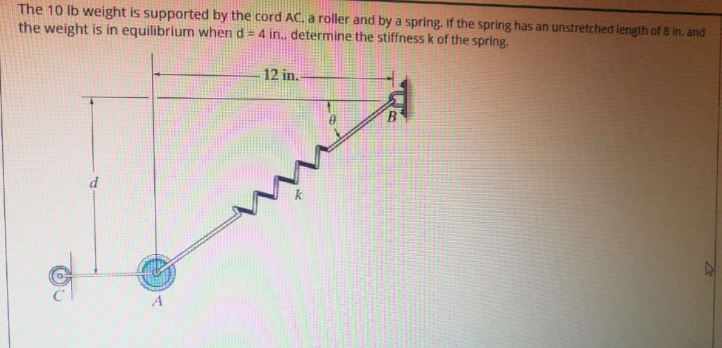 The 10 lb weight is supported by the cord AC, a roller and by a spring. If the spring has an unstretched length of 8 in. and
the weight is in equilibrium when d = 4 in., determine the stiffness k of the spring.
12 in.
B
d
A
