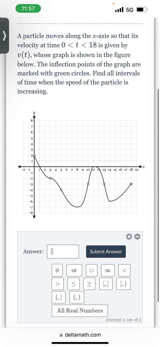 11:57
>A particle moves along the x-axis so that its
velocity at time 0 < t < 18 is given by
v(t), whose graph is shown in the figure
below. The inflection points of the graph are
marked with green circles. Find all intervals
of time when the speed of the particle is
increasing.
-2 -1
5
3
1
-1
-2
-3
Answer:
2 3 4 5
$
>
6 7 8 9 10 11 12 13 14 15 16 17 18 19
or
... 56
Submit Answer
U
61 (₂)
All Real Numbers
< > [₂] [₂)
deltamath.com
<
attempt 2 out of 2