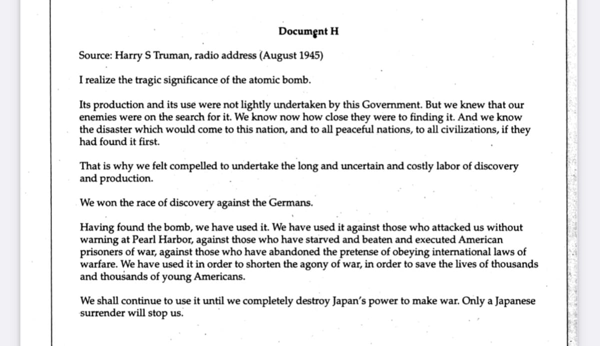 Document H
Source: Harry S Truman, radio address (August 1945)
I realize the tragic significance of the atomic bomb.
Its production and its use were not lightly undertaken by this Government. But we knew that our
enemies were on the search for it. We know now how close they were to finding it. And we know
the disaster which would come to this nation, and to all peaceful nations, to all civilizations, if they
had found it first.
That is why we felt compelled to undertake the long and uncertain and costly labor of discovery
and production.
We won the race of discovery against the Germans.
Having found the bomb, we have used it. We have used it against those who attacked us without
warning at Pearl Harbor, against those who have starved and beaten and executed American
prisoners of war, against those who have abandoned the pretense of obeying international laws of
warfare. We have used it in order to shorten the agony of war, in order to save the lives of thousands
and thousands of young Americans.
We shall continue to use it until we completely destroy Japan's power to make war. Only a Japanese
surrender will stop us.