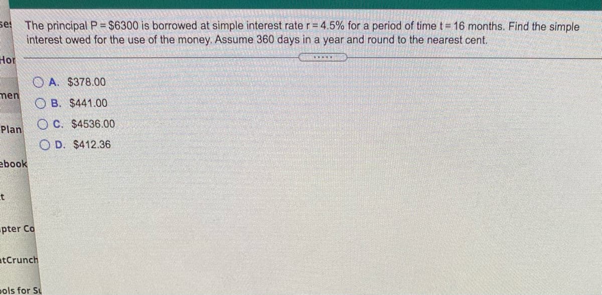 The principal P- $6300 is borrowed at simple interest rate r= 4.5% for a period of time t= 16 months. Find the simple
se!
interest owed for the use of the money. Assume 360 days in a year and round to the nearest cent.
Hor
OA. $378.00
men
O B. $441.00
O C. $4536.00
Plan
D. $412.36
ebook
t
pter Co
atCrunch
ools for Su
