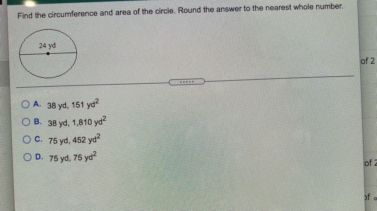 Find the circumference and area of the circle. Round the answer to the nearest whole number.
24 yd
of 2
O A. 38 yd, 151 yd
O B. 38 yd, 1,810 yd?
O C. 75 yd, 452 yd
O D. 75 yd, 75 yd
of 2
of o
